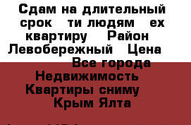 Сдам на длительный срок 6-ти людям 3-ех квартиру  › Район ­ Левобережный › Цена ­ 10 000 - Все города Недвижимость » Квартиры сниму   . Крым,Ялта